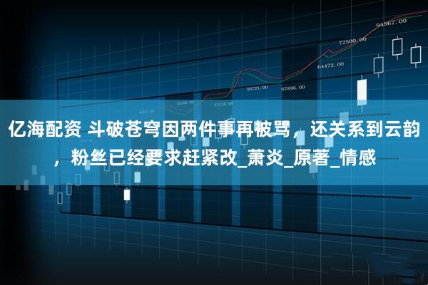 亿海配资 斗破苍穹因两件事再被骂，还关系到云韵，粉丝已经要求赶紧改_萧炎_原著_情感