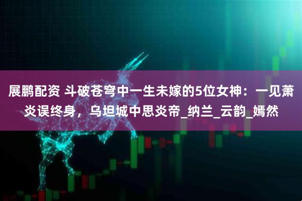 展鹏配资 斗破苍穹中一生未嫁的5位女神：一见萧炎误终身，乌坦城中思炎帝_纳兰_云韵_嫣然