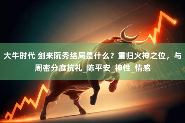 大牛时代 剑来阮秀结局是什么？重归火神之位，与周密分庭抗礼_陈平安_神性_情感
