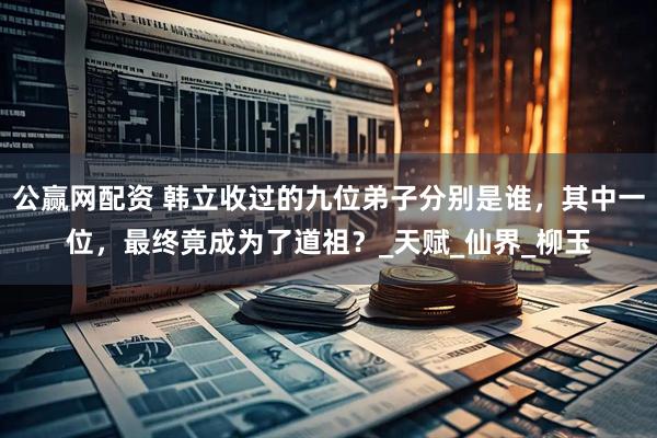 公赢网配资 韩立收过的九位弟子分别是谁，其中一位，最终竟成为了道祖？_天赋_仙界_柳玉