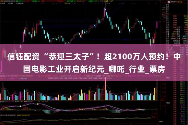信钰配资 “恭迎三太子”！超2100万人预约！中国电影工业开启新纪元_哪吒_行业_票房