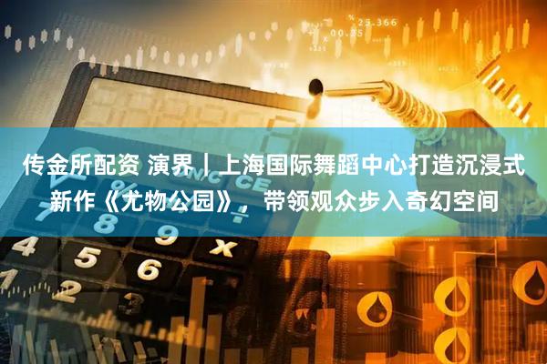 传金所配资 演界｜上海国际舞蹈中心打造沉浸式新作《尤物公园》，带领观众步入奇幻空间