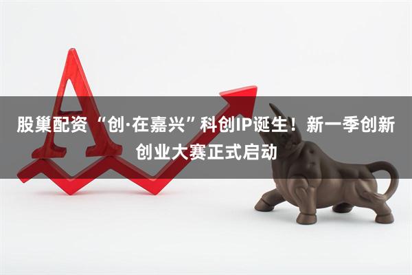 股巢配资 “创·在嘉兴”科创IP诞生！新一季创新创业大赛正式启动