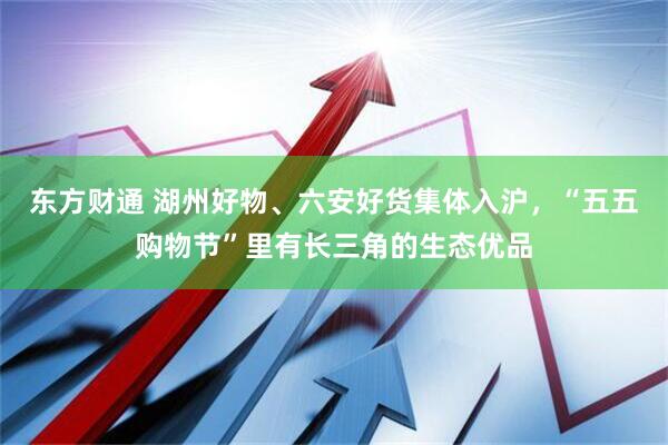 东方财通 湖州好物、六安好货集体入沪，“五五购物节”里有长三角的生态优品