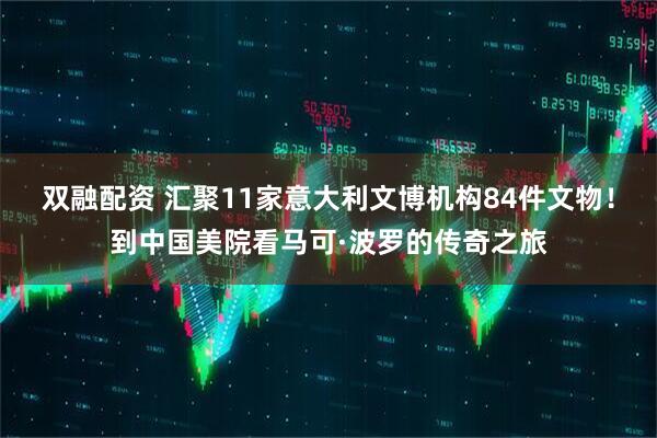 双融配资 汇聚11家意大利文博机构84件文物！到中国美院看马可·波罗的传奇之旅