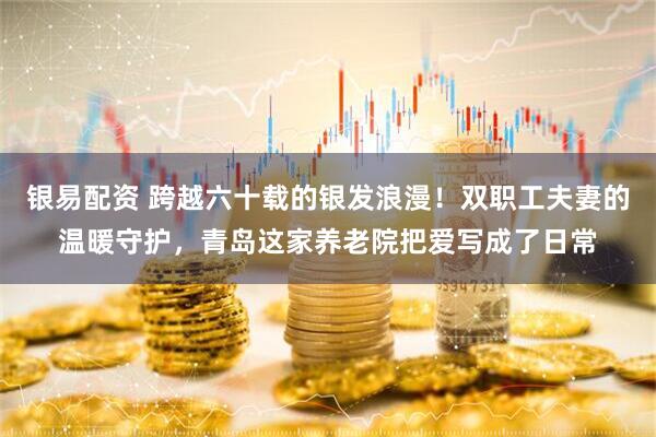 银易配资 跨越六十载的银发浪漫！双职工夫妻的温暖守护，青岛这家养老院把爱写成了日常
