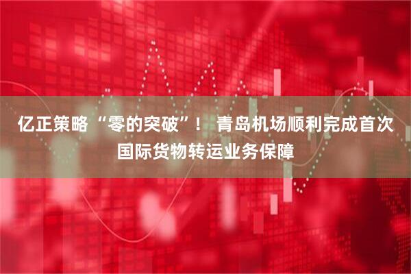 亿正策略 “零的突破”！ 青岛机场顺利完成首次国际货物转运业务保障