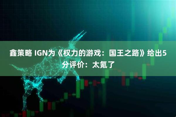 鑫策略 IGN为《权力的游戏：国王之路》给出5分评价：太氪了