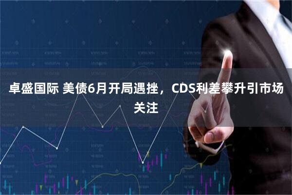 卓盛国际 美债6月开局遇挫，CDS利差攀升引市场关注