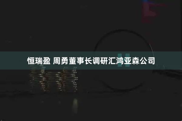 恒瑞盈 周勇董事长调研汇鸿亚森公司