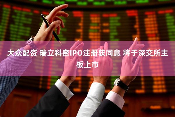 大众配资 瑞立科密IPO注册获同意 将于深交所主板上市