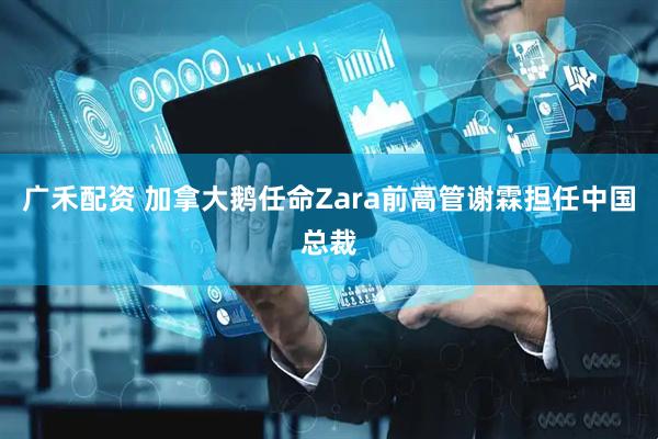 广禾配资 加拿大鹅任命Zara前高管谢霖担任中国总裁