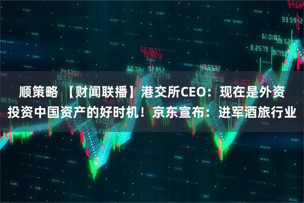 顺策略 【财闻联播】港交所CEO：现在是外资投资中国资产的好时机！京东宣布：进军酒旅行业