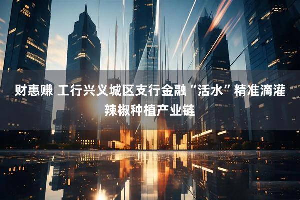 财惠赚 工行兴义城区支行金融“活水”精准滴灌辣椒种植产业链