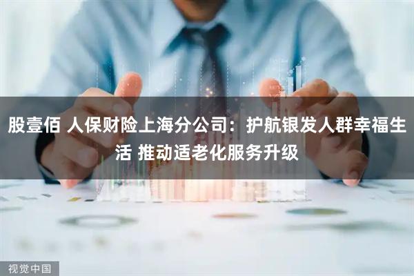 股壹佰 人保财险上海分公司：护航银发人群幸福生活 推动适老化服务升级