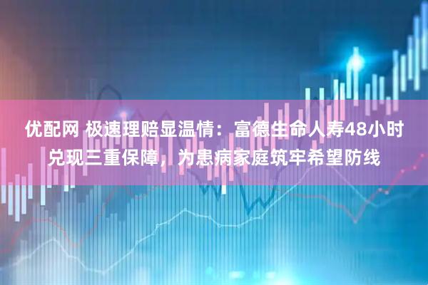 优配网 极速理赔显温情：富德生命人寿48小时兑现三重保障，为患病家庭筑牢希望防线