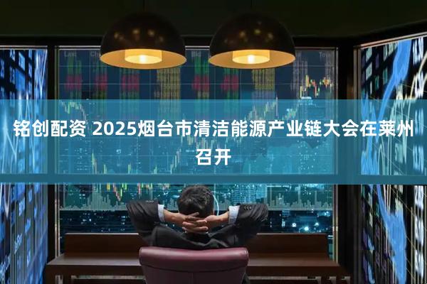 铭创配资 2025烟台市清洁能源产业链大会在莱州召开
