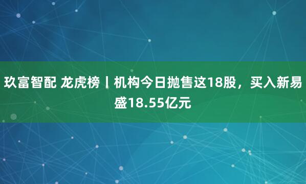 玖富智配 龙虎榜丨机构今日抛售这18股，买入新易盛18.55亿元