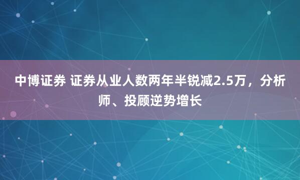 中博证券 证券从业人数两年半锐减2.5万，分析师、投顾逆势增长