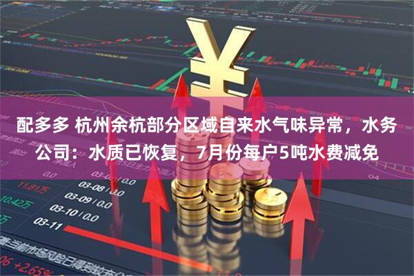 配多多 杭州余杭部分区域自来水气味异常，水务公司：水质已恢复，7月份每户5吨水费减免
