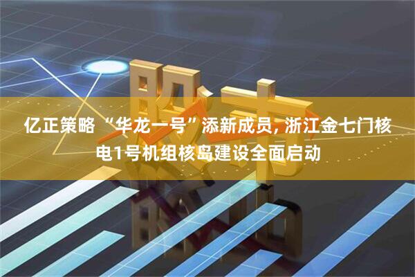 亿正策略 “华龙一号”添新成员, 浙江金七门核电1号机组核岛建设全面启动