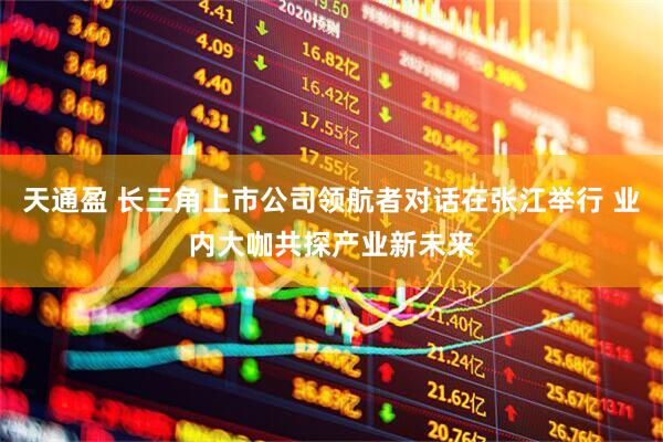 天通盈 长三角上市公司领航者对话在张江举行 业内大咖共探产业新未来