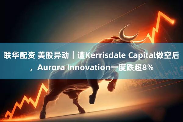 联华配资 美股异动｜遭Kerrisdale Capital做空后，Aurora Innovation一度跌超8%