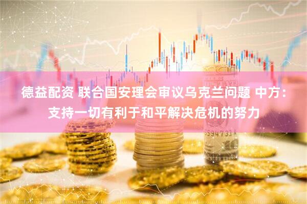 德益配资 联合国安理会审议乌克兰问题 中方：支持一切有利于和平解决危机的努力