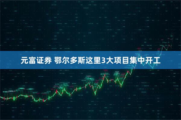 元富证券 鄂尔多斯这里3大项目集中开工