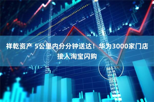 祥乾资产 5公里内分分钟送达！华为3000家门店接入淘宝闪购