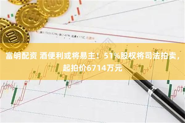 富明配资 酒便利或将易主！51%股权将司法拍卖，起拍价6714万元