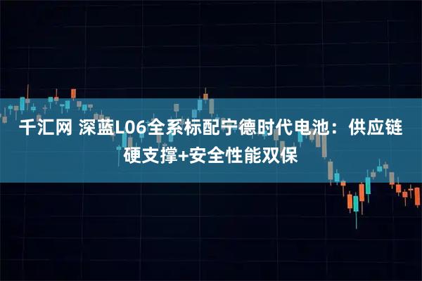 千汇网 深蓝L06全系标配宁德时代电池:供应链硬支撑+安全性能双保