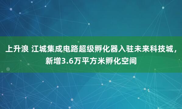 上升浪 江城集成电路超级孵化器入驻未来科技城，新增3.6万平方米孵化空间