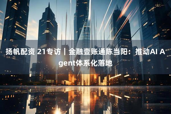 扬帆配资 21专访｜金融壹账通陈当阳：推动AI Agent体系化落地