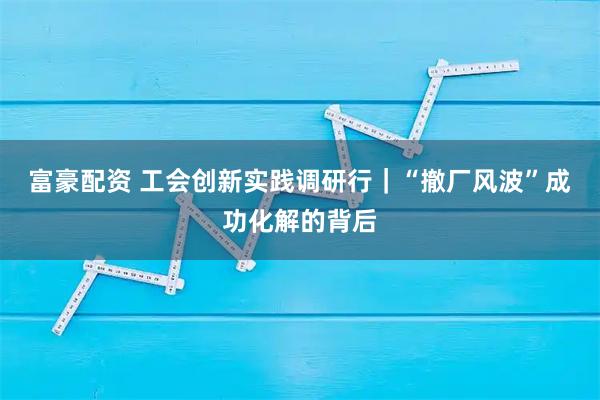富豪配资 工会创新实践调研行｜“撤厂风波”成功化解的背后