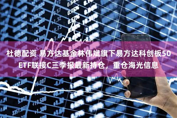 杜德配资 易方达基金林伟斌旗下易方达科创板50ETF联接C三季报最新持仓，重仓海光信息