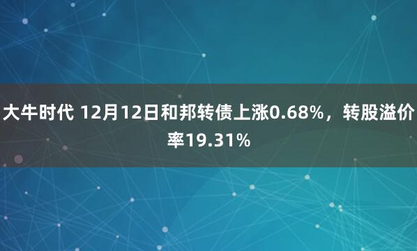 大牛时代 12月12日和邦转债上涨0.68%，转股溢价率19.31%