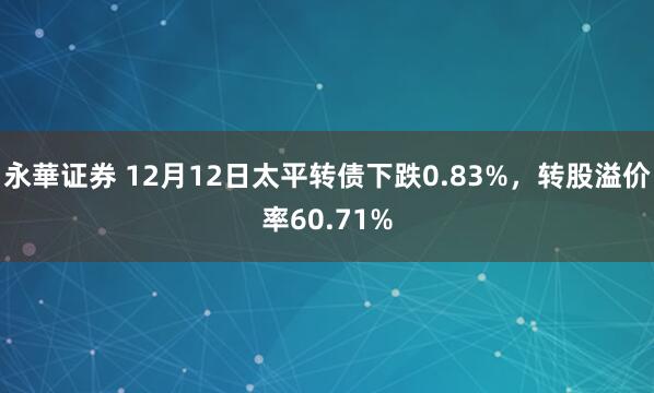 永華证券 12月12日太平转债下跌0.83%，转股溢价率60.71%