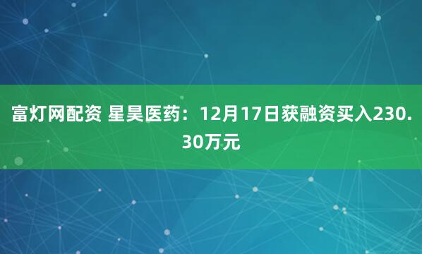 富灯网配资 星昊医药:12月17日获融资买入230.30万元