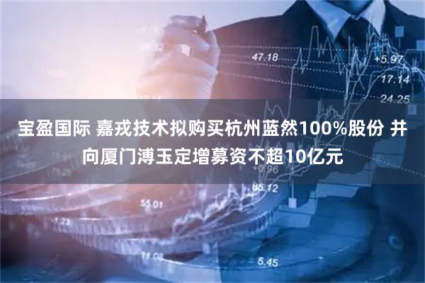宝盈国际 嘉戎技术拟购买杭州蓝然100%股份 并向厦门溥玉定增募资不超10亿元