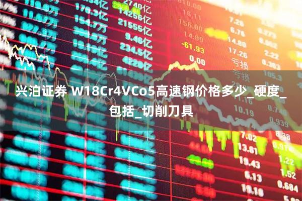 兴泊证券 W18Cr4VCo5高速钢价格多少_硬度_包括_切削刀具