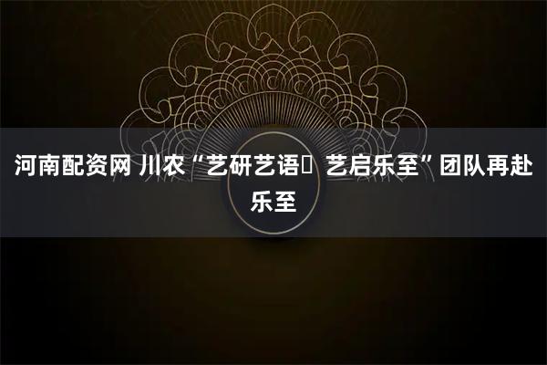 河南配资网 川农“艺研艺语・艺启乐至”团队再赴乐至