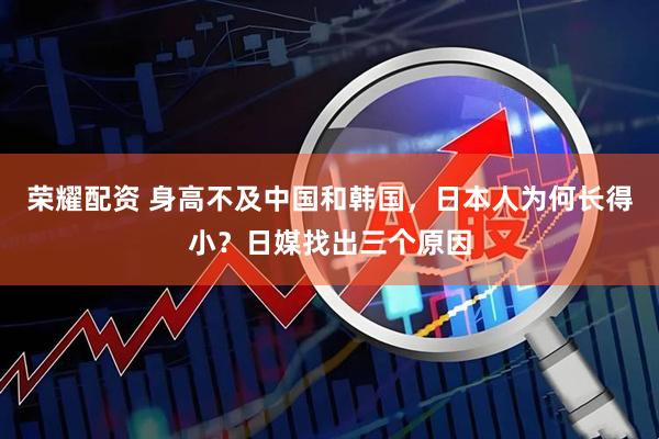 荣耀配资 身高不及中国和韩国，日本人为何长得小？日媒找出三个原因